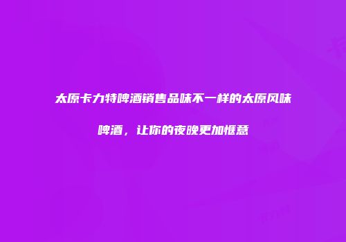 太原卡力特啤酒销售品味不一样的太原风味啤酒，让你的夜晚更加惬意