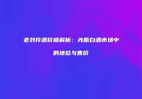老刘伶酒价格解析：光瓶白酒市场中的地位与售价