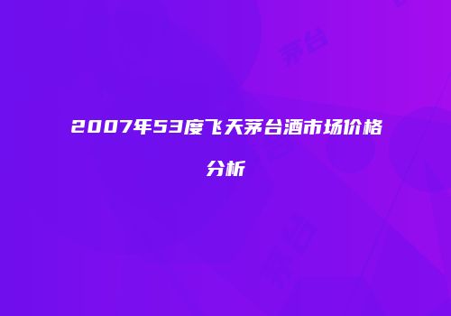 2007年53度飞天茅台酒市场价格分析