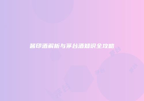 酱印酒解析与茅台酒知识全攻略