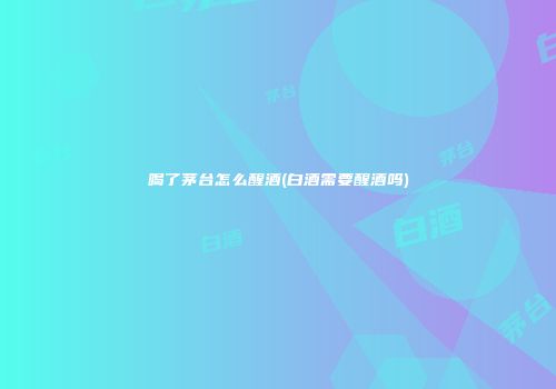 喝了茅台怎么醒酒(白酒需要醒酒吗)
