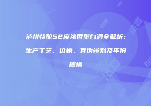 泸州特酿52度浓香型白酒全解析：生产工艺、价格、真伪辨别及年份规格