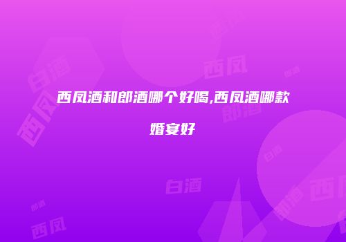 西凤酒和郎酒哪个好喝,西凤酒哪款婚宴好