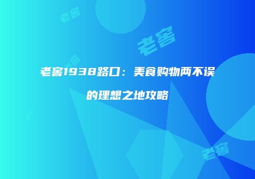 老窖1938路口：美食购物两不误的理想之地攻略