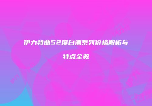 伊力特曲52度白酒系列价格解析与特点全览