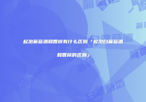 起泡葡萄酒和香槟有什么区别「起泡白葡萄酒和香槟的区别」