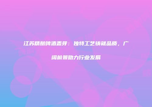 江苏精酿啤酒麦芽：独特工艺铸就品质，广阔前景助力行业发展