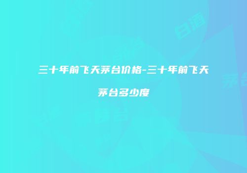 三十年前飞天茅台价格-三十年前飞天茅台多少度