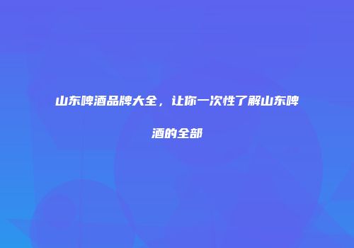 山东啤酒品牌大全，让你一次性了解山东啤酒的全部