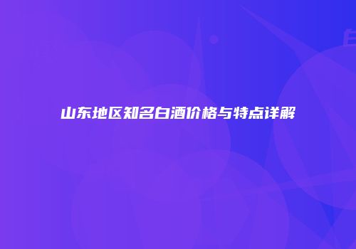 山东地区知名白酒价格与特点详解