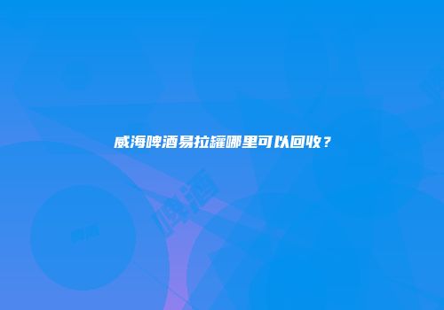 威海啤酒易拉罐哪里可以回收？