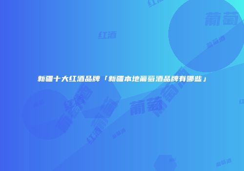 新疆十大红酒品牌「新疆本地葡萄酒品牌有哪些」