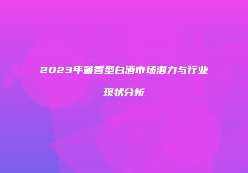 2023年酱香型白酒市场潜力与行业现状分析