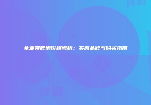 全麦芽啤酒价格解析：实惠品牌与购买指南