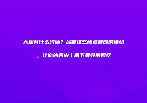 大理有什么啤酒？品尝这些酿造精良的佳酿，让你的舌尖上留下美好的回忆