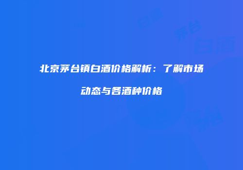 北京茅台镇白酒价格解析：了解市场动态与各酒种价格