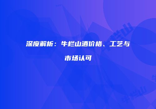 深度解析：牛栏山酒价格、工艺与市场认可
