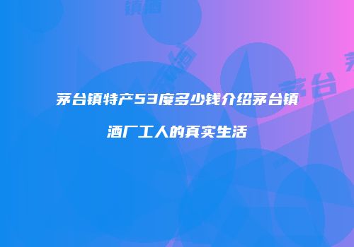 茅台镇特产53度多少钱介绍茅台镇酒厂工人的真实生活