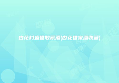 杏花村盛世收藏酒(杏花世家酒收藏)
