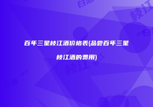 百年三星枝江酒价格表(品尝百年三星枝江酒的费用)
