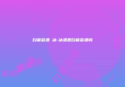 白葡萄酒 冰-冰酒是白葡萄酒吗