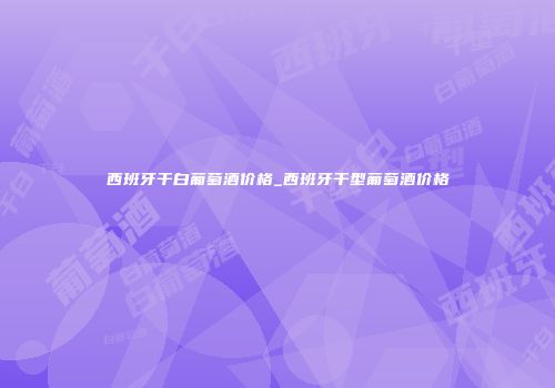 西班牙干白葡萄酒价格_西班牙干型葡萄酒价格