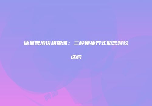 德星啤酒价格查询：三种便捷方式助您轻松选购