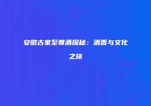 安徽古家至尊酒探秘：酒香与文化之旅