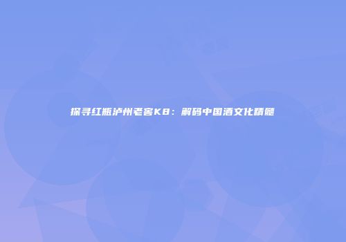 探寻红瓶泸州老窖K8：解码中国酒文化精髓