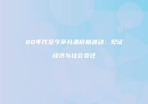 80年代至今茅台酒价格波动：见证经济与社会变迁
