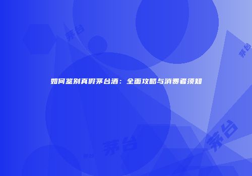 如何鉴别真假茅台酒：全面攻略与消费者须知