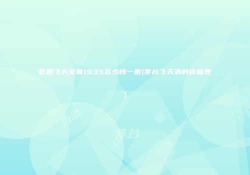 乾赐飞天至尊1935多少钱一瓶(茅台飞天酒的价格表)