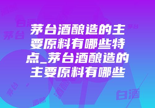 茅台酒酿造的主要原料有哪些特点_茅台酒酿造的主要原料有哪些