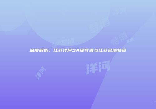 深度解析：江苏洋河5A级梦酒与江苏名酒特色