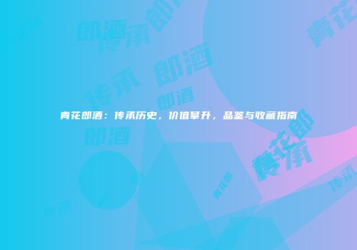 青花郎酒：传承历史，价值攀升，品鉴与收藏指南