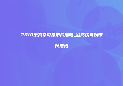 2018乘高铁可以带啤酒吗_做高铁可以带啤酒吗