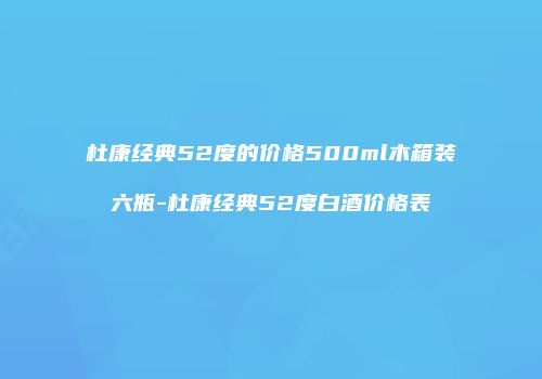 杜康经典52度的价格500ml木箱装六瓶-杜康经典52度白酒价格表