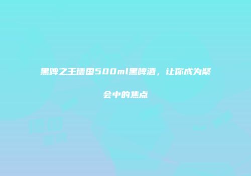 黑啤之王德国500ml黑啤酒，让你成为聚会中的焦点