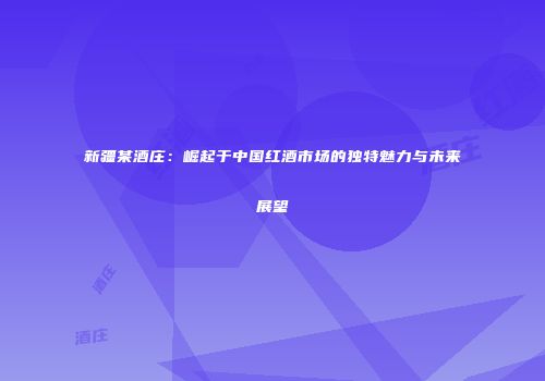 新疆某酒庄：崛起于中国红酒市场的独特魅力与未来展望