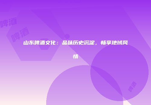 山东啤酒文化：品味历史沉淀，畅享地域风情