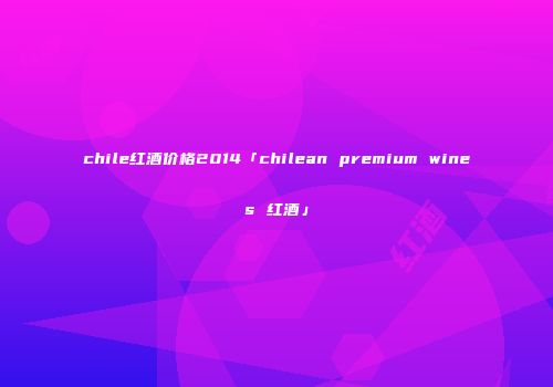 chile红酒价格2014「chilean premium wines 红酒」