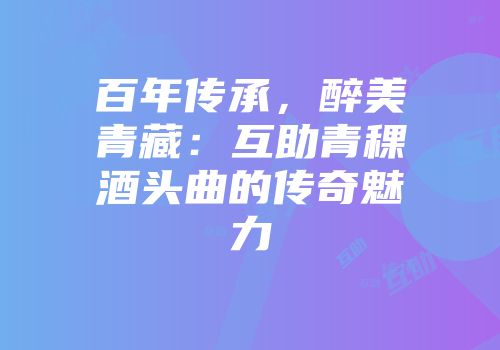百年传承，醉美青藏：互助青稞酒头曲的传奇魅力