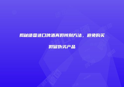 揭秘德国进口啤酒真假辨别方法，避免购买假冒伪劣产品