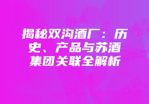 揭秘双沟酒厂：历史、产品与苏酒集团关联全解析