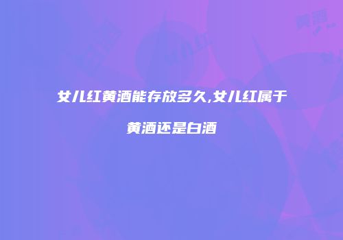 女儿红黄酒能存放多久,女儿红属于黄酒还是白酒