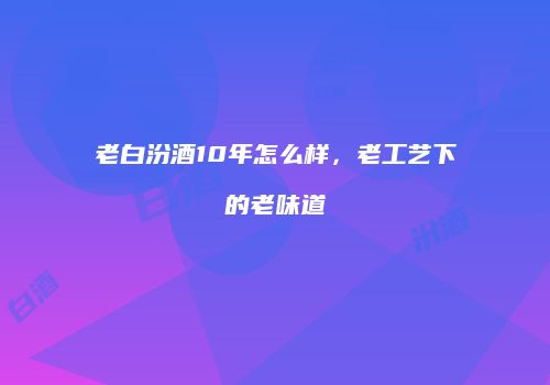 老白汾酒10年怎么样，老工艺下的老味道
