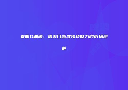 泰国G啤酒：清爽口感与独特魅力的市场翘楚