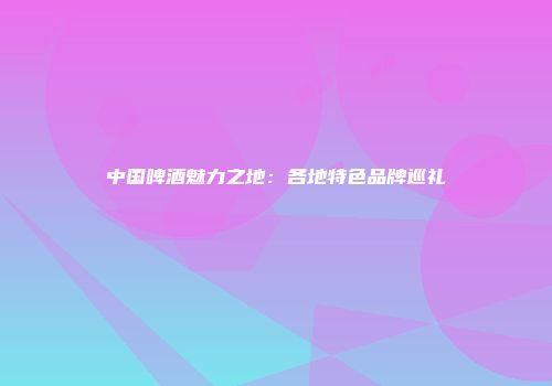 中国啤酒魅力之地：各地特色品牌巡礼