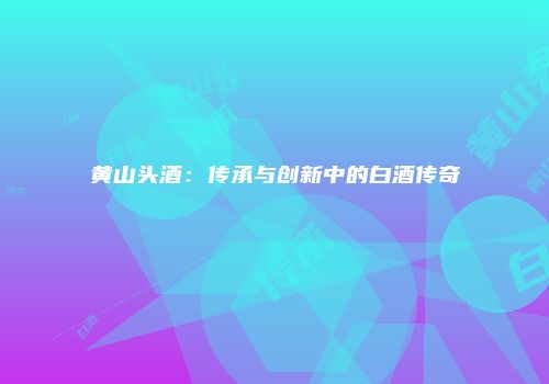 黄山头酒：传承与创新中的白酒传奇