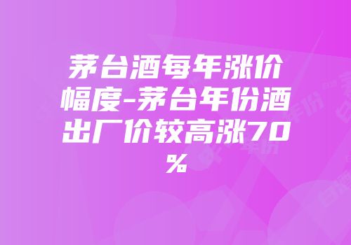 茅台酒每年涨价幅度-茅台年份酒出厂价较高涨70%